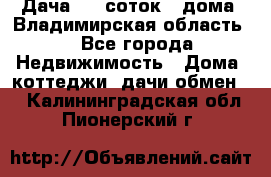 Дача 8,5 соток.2 дома. Владимирская область. - Все города Недвижимость » Дома, коттеджи, дачи обмен   . Калининградская обл.,Пионерский г.